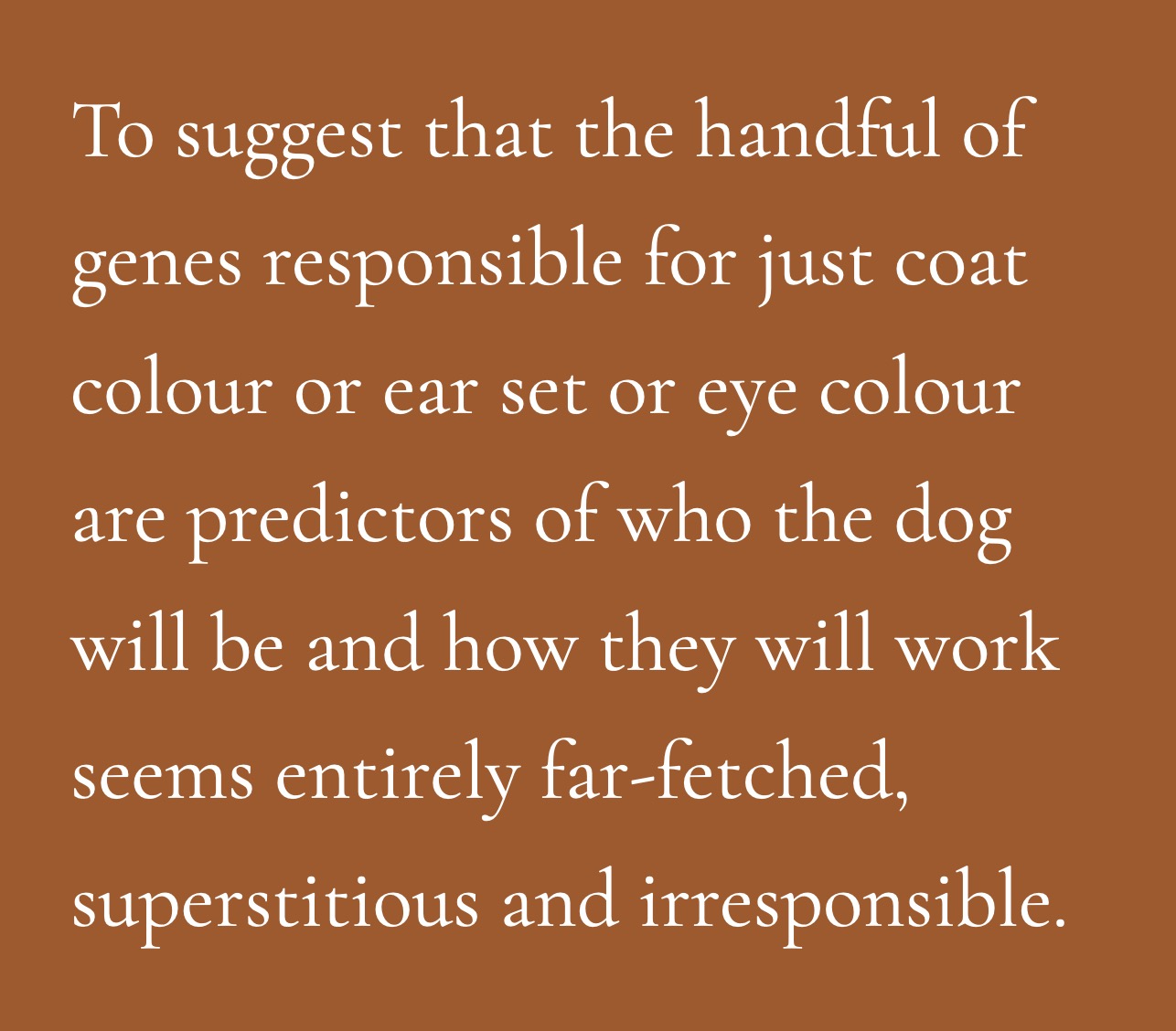 To suggest that the handful of genes responsible for just coat colour or ear set or eye colour are predictors of who the dog will be and how they will work seems entirely far-fetched, superstitious and, dare I say it?, irresponsible.