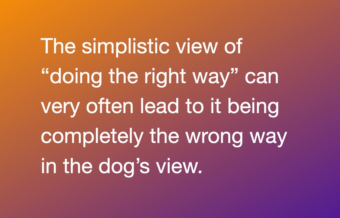 The simplistic view of “doing the right way” can very often lead to it being completely the wrong way in the dog’s view. 