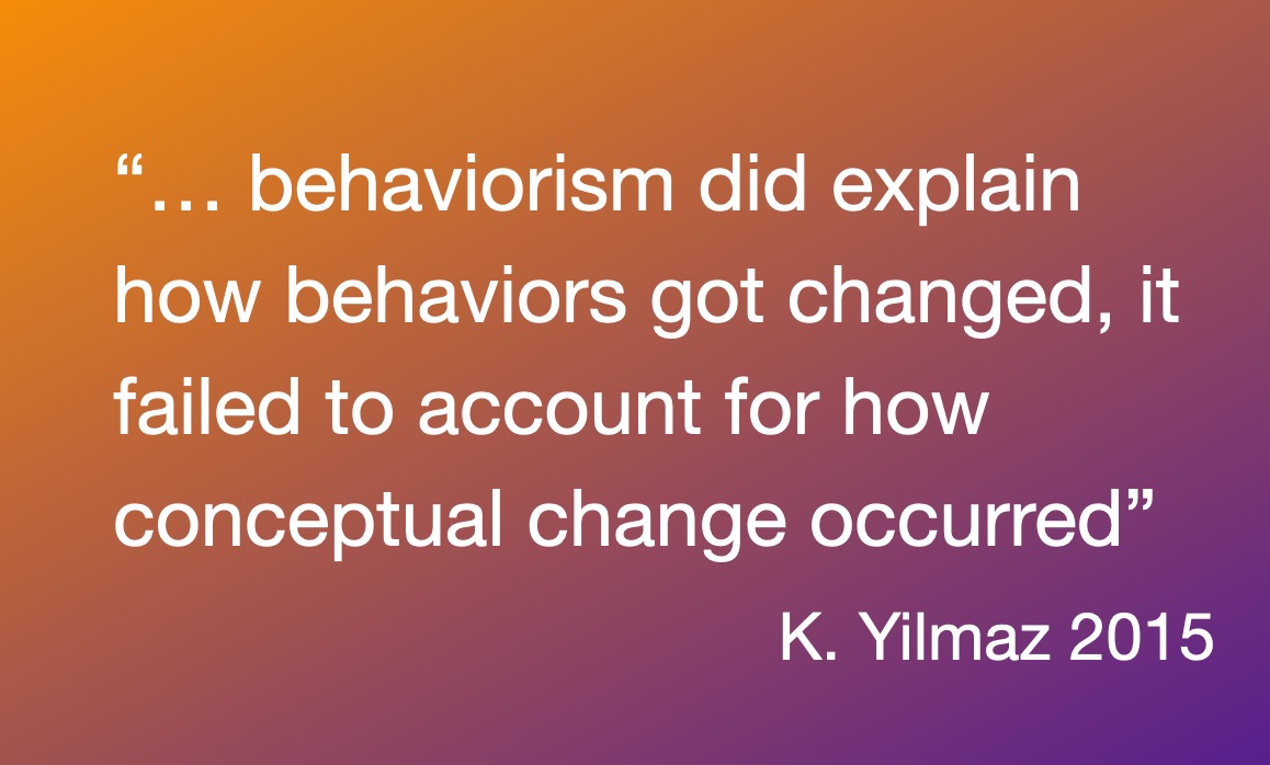 K. Yilmaz 2015 “… behaviorism did explain how behaviors got changed, it failed to account for how conceptual change occurred”